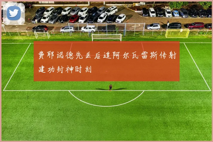 费耶诺德先丢后追阿尔瓦雷斯传射建功封神时刻