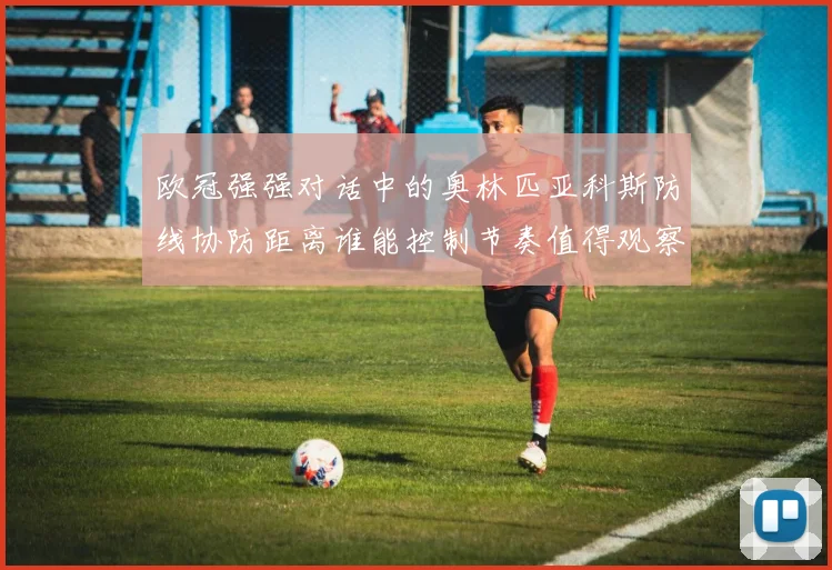 欧冠强强对话中的奥林匹亚科斯防线协防距离谁能控制节奏值得观察