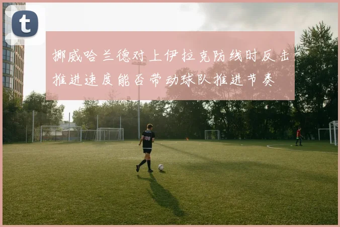 挪威哈兰德对上伊拉克防线时反击推进速度能否带动球队推进节奏