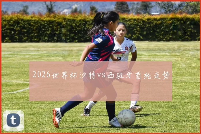 2026世界杯沙特vs西班牙首轮走势