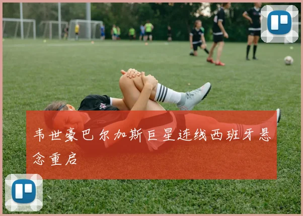 韦世豪巴尔加斯巨星连线西班牙悬念重启