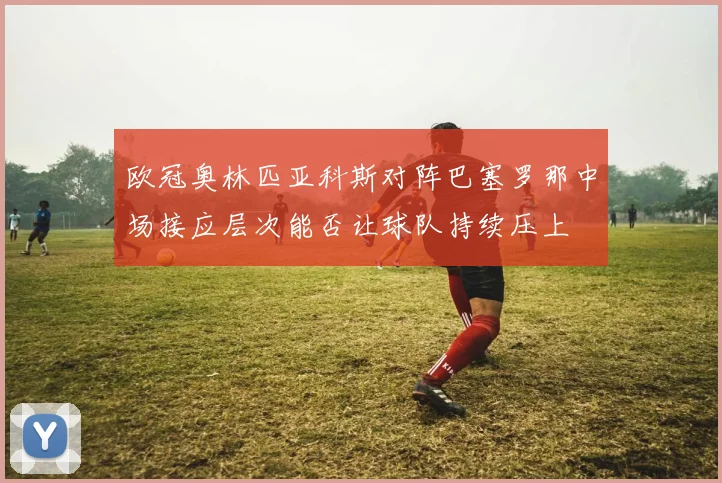 欧冠奥林匹亚科斯对阵巴塞罗那中场接应层次能否让球队持续压上