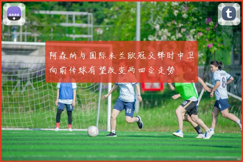 阿森纳与国际米兰欧冠交锋时中卫向前传球有望改变两回合走势