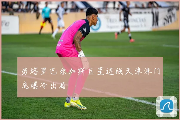 劳塔罗巴尔加斯巨星连线天津津门虎爆冷出局