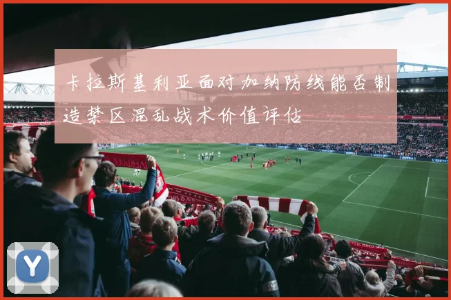 卡拉斯基利亚面对加纳防线能否制造禁区混乱战术价值评估