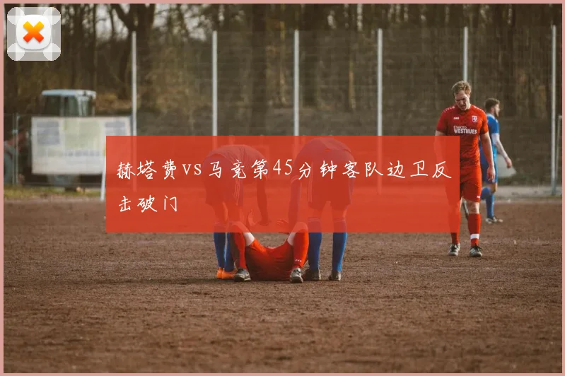 赫塔费vs马竞第45分钟客队边卫反击破门