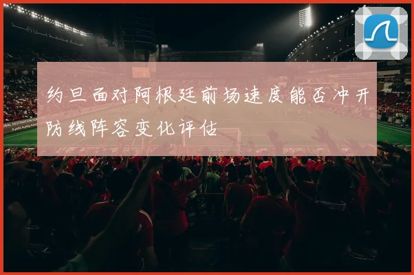 约旦面对阿根廷前场速度能否冲开防线阵容变化评估