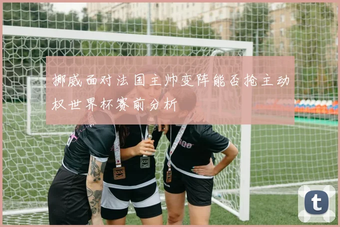 挪威面对法国主帅变阵能否抢主动权世界杯赛前分析
