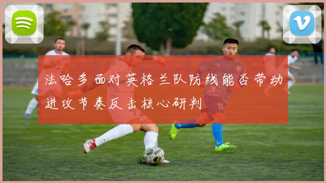 法哈多面对英格兰队防线能否带动进攻节奏反击核心研判