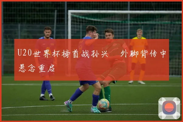 U20世界杯榜首战孙兴慜外脚背传中悬念重启