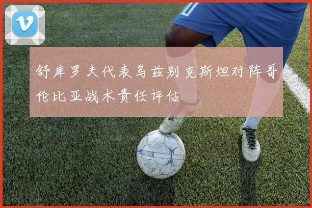 舒库罗夫代表乌兹别克斯坦对阵哥伦比亚战术责任评估