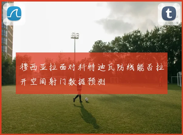 穆西亚拉面对科特迪瓦防线能否拉开空间射门数据预测