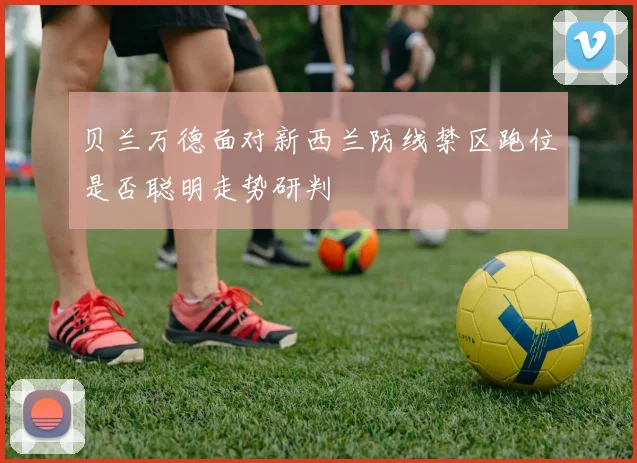 贝兰万德面对新西兰防线禁区跑位是否聪明走势研判