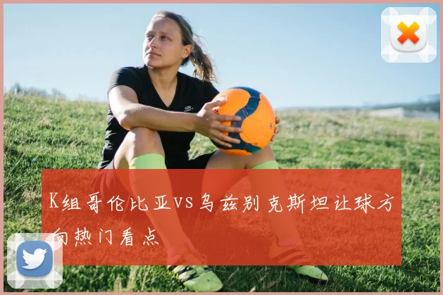 K组哥伦比亚vs乌兹别克斯坦让球方向热门看点