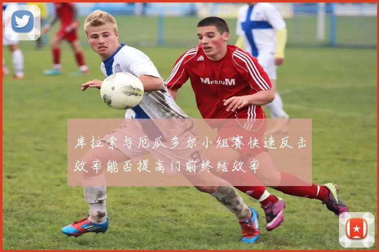 库拉索与厄瓜多尔小组赛快速反击效率能否提高门前终结效率
