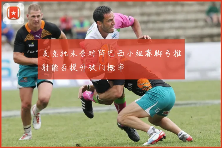 麦克托米奈对阵巴西小组赛脚弓推射能否提升破门概率