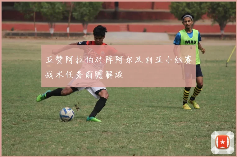 亚赞阿拉伯对阵阿尔及利亚小组赛战术任务前瞻解读