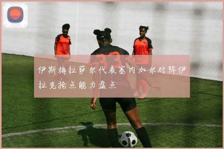 伊斯梅拉萨尔代表塞内加尔对阵伊拉克抢点能力盘点