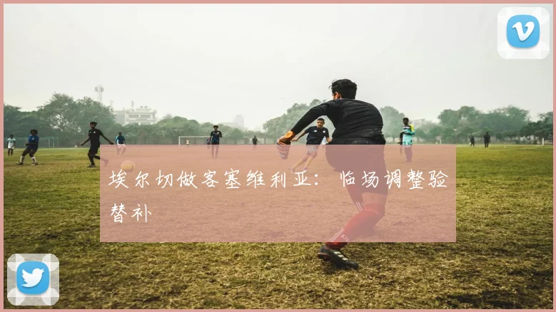 埃尔切做客塞维利亚:临场调整验替补