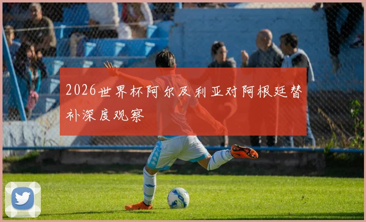 2026世界杯阿尔及利亚对阿根廷替补深度观察