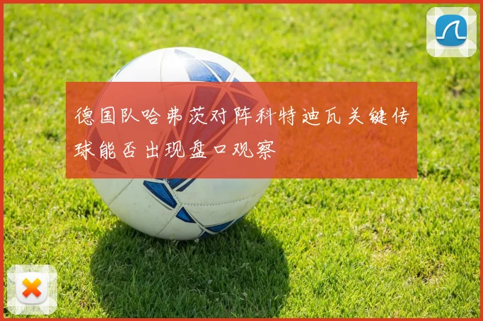 德国队哈弗茨对阵科特迪瓦关键传球能否出现盘口观察