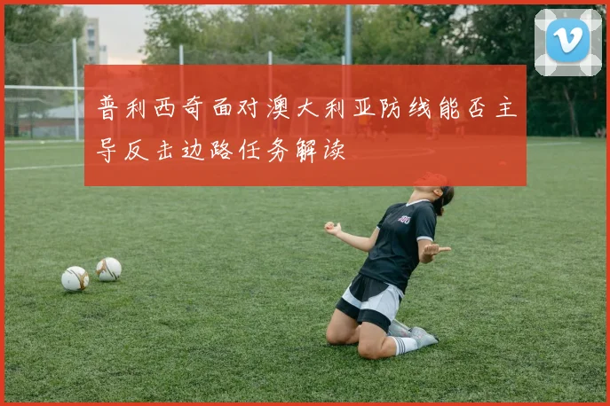 普利西奇面对澳大利亚防线能否主导反击边路任务解读