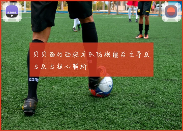 贝贝面对西班牙队防线能否主导反击反击核心解析