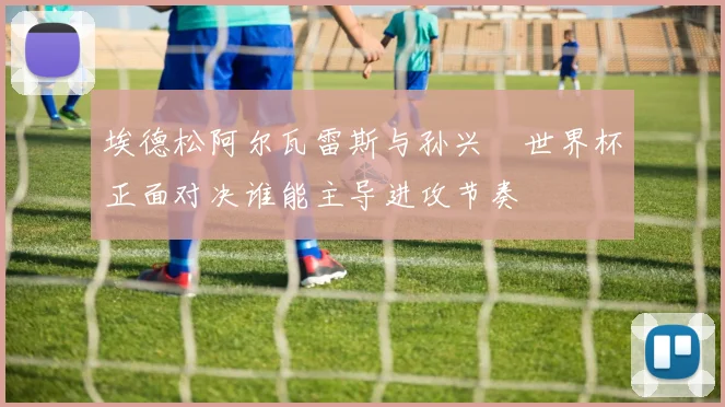 埃德松阿尔瓦雷斯与孙兴慜世界杯正面对决谁能主导进攻节奏