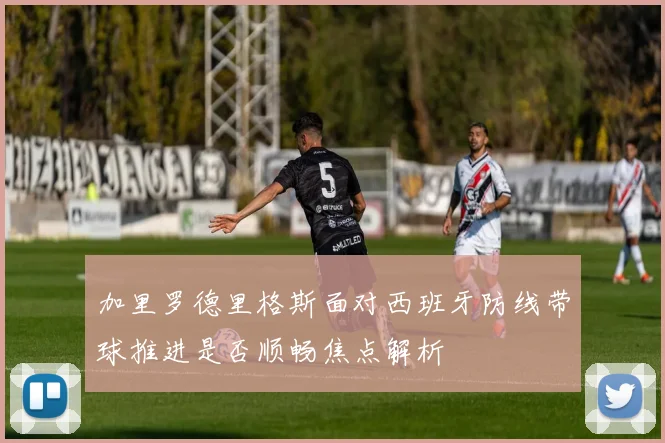 加里罗德里格斯面对西班牙防线带球推进是否顺畅焦点解析