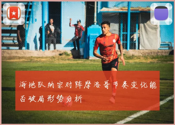 海地队纳宗对阵摩洛哥节奏变化能否破局形势分析